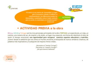 4
¡Propuestas
didácticas
de TORTUGA!
Mirsus, Sólvida y Tortuga son los tres personajes principales de la obra TORTUGA: un espectáculo, un viaje, un
camino, una manera de ser, de respirar y de andar, un lugar muy especial, una forma de ralentizar el reloj, de
sentir el tiempo emocional, una oportunidad para recuperar nuestros espacios educativos y teatrales.
¿Cómo? desde la sabiduría que nos ofrece el mundo ancestral, la búsqueda de nuevos senderos creativos, de
palabras más inspiradoras y la adopción de mejores ritmos vitales.
¿Necesitas un “tiempo Tortuga”?
¿Necesitas un “espacio Tortuga”?
¿De qué estamos hablando?
“El teatro es una reserva de humanidad, un lugar
para el encuentro, donde el conflicto, el
cuestionamiento y las diferencias pueden ser
bienvenidos y canalizados como el mejor estímulo
para la acción, la creatividad y la transformación”
Grotowski
ACTIVIDAD
ACTIVIDAD PREVIA a la obra
 