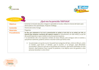 7
¡Propuestas
didácticas
de TORTUGA!
¿Qué nos ha parecido TORTUGA?
Objetivos Fomentar la inclusión educativa. Integrar lo aprendido en la obra. Utilizar la vivencia del teatro para
desencadenar otros aprendizajes. Propiciar el diálogo.
Contenido Vivencia de la obra Tortuga
Materiales Preguntas
Procedimiento Se dice que solamente el 15% de la comunicación es verbal, el otro 85% es no verbal, por ello, es
esencial que tomemos conciencia del aspecto corporal al comunicarnos con el/la niño/a, ya que de
ello puede depender en gran medida la escucha que provoquemos.
Y no atendiendo sólo a las respuestas verbales de los/as niños/as, para averiguar cómo se sienten y
qué piensan realmente, podemos animar a recordar la obra que hemos visto:
• Sus personajes y lo que les ocurre. Se puede hacer preguntas del tipo: ¿Cómo es Mirsus?, ¿cómo
va vestido?, ¿qué hacía?, ¿Y Sólvida?, ¿qué le ocurrió?, ¿Y la tortuga?, ¿Qué dificultades
encontraban? ¿Qué es lo que más os ha gustado de la historia?, ¿Qué hemos aprendido con esta
historia?, ¿Qué podemos hacer cuando no podemos ir tan deprisa como nos gustaría u otras
personas necesitan ir a otro ritmo?
ACTIVIDAD
 