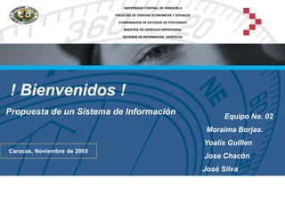 ! Bienvenidos !
Propuesta de un Sistema de Información Equipo No. 02
Moraima Borjas.
Yoalis Guillen
José Chacón
José Silva
UNIVERSIDAD CENTRAL DE VENEZUELA
FACULTAD DE CIENCIAS ECONOMICAS Y SOCIALES
COORDINACION DE ESTUDIOS DE POSTGRADO
MAESTRIA EN GERENCIA EMPRESARIAL
SISTEMAS DE INFORMACIÓN GERENCIAL
Caracas, Noviembre de 2005
 