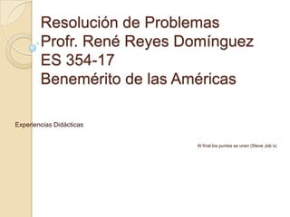 Resolución de Problemas
        Profr. René Reyes Domínguez
        ES 354-17
        Benemérito de las Américas

Experiencias Didácticas


                           Al final los puntos se unen (Steve Job´s)
 