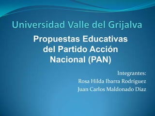 Universidad Valle del Grijalva Propuestas Educativas del Partido Acción Nacional (PAN) Integrantes: Rosa Hilda Ibarra Rodríguez Juan Carlos Maldonado Díaz  