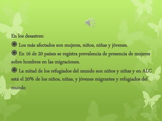 En los desastres:
◉ Los más afectados son mujeres, niños, niñas y jóvenes.
◉ En 16 de 20 países se registra prevalencia de presencia de mujeres
sobre hombres en las migraciones.
◉ La mitad de los refugiados del mundo son niños y niñas y en ALC
está el 20% de los niños, niñas, y jóvenes migrantes y refugiados del
mundo
 