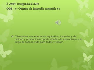 E 2030= emergencia al 2030
ODS 4= Objetivo de desarrollo sostenible #4
 “Garantizar una educación equitativa, inclusiva y de
calidad y promocionar oportunidades de aprendizaje a lo
largo de toda la vida para todos y todas”.
 