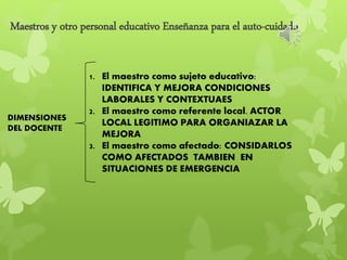 Maestros y otro personal educativo Enseñanza para el auto-cuidado
DIMENSIONES
DEL DOCENTE
1. El maestro como sujeto educativo:
IDENTIFICA Y MEJORA CONDICIONES
LABORALES Y CONTEXTUAES
2. El maestro como referente local. ACTOR
LOCAL LEGITIMO PARA ORGANIAZAR LA
MEJORA
3. El maestro como afectado: CONSIDARLOS
COMO AFECTADOS TAMBIEN EN
SITUACIONES DE EMERGENCIA
 