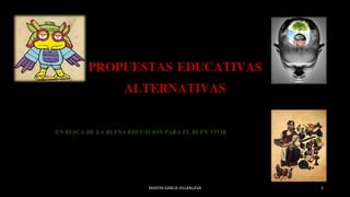 PROPUESTAS EDUCATIVAS
ALTERNATIVAS
EN BUSCA DE LA BUENA EDUCACIÓN PARA EL BUEN VIVIR
MARTIN GARCIA VILLANUEVA 1
 