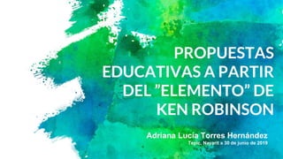 PROPUESTAS
EDUCATIVAS A PARTIR
DEL ”ELEMENTO” DE
KEN ROBINSON
Adriana Lucía Torres Hernández
Tepic, Nayarit a 30 de junio de 2019
 