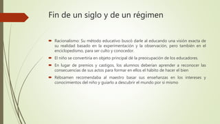 Fin de un siglo y de un régimen
 Racionalismo: Su método educativo buscó darle al educando una visión exacta de
su realidad basado en la experimentación y la observación, pero también en el
enciclopedismo, para ser culto y conocedor.
 El niño se convertiría en objeto principal dé la preocupación de los educadores.
 En lugar de premios y castigos, los alumnos deberían aprender a reconocer las
consecuencias de sus actos para formar en ellos el hábito de hacer el bien
 Rébsamen recomendaba al maestro basar sus enseñanzas en los intereses y
conocimientos del niño y guiarlo a descubrir el mundo por sí mismo
 