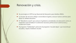 Renovación y crisis.
 Se promulgó en 1979 la Ley Nacional de Educación para Adultos (INEA).
 La escasez de recursos obligó a racionalizar el gasto y buscar nuevos caminos para
elevar la calidad educativa.
 El "liberalismo social" que sostuvo el gobierno consideraba a la educación como un
imperativo para fortalecer la soberanía nacional, perfeccionar la democracia y
modernizar al país.
 El programa "Solidaridad" patrocinó el programa "escuela digna", que reconstruyó
escuelas y reparó mobiliario escolar.
 
