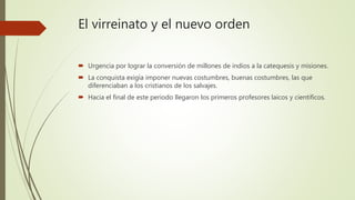 El virreinato y el nuevo orden
 Urgencia por lograr la conversión de millones de indios a la catequesis y misiones.
 La conquista exigía imponer nuevas costumbres, buenas costumbres, las que
diferenciaban a los cristianos de los salvajes.
 Hacia el final de este periodo llegaron los primeros profesores laicos y científicos.
 