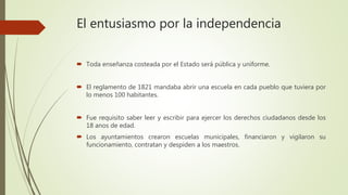 El entusiasmo por la independencia
 Toda enseñanza costeada por el Estado será pública y uniforme.
 El reglamento de 1821 mandaba abrir una escuela en cada pueblo que tuviera por
lo menos 100 habitantes.
 Fue requisito saber leer y escribir para ejercer los derechos ciudadanos desde los
18 anos de edad.
 Los ayuntamientos crearon escuelas municipales, financiaron y vigilaron su
funcionamiento, contratan y despiden a los maestros.
 