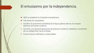 El entusiasmo por la independencia.
 1822 se estableció la Compañía Lancasteriana,
 Tres temas les inquietaban:
1. transferir el sentimiento de lealtad de la figura paterna del rey al concepto
abstracto de Estado moderno;
2. Convertir a la siguiente generación de jóvenes en buenos ciudadanos, conscientes
de sus obligaciones hacia el Estado.
3. Formar obreros calificados y responsables.
 