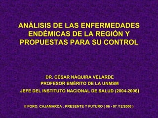 ANÁLISIS DE LAS ENFERMEDADES
  ENDÉMICAS DE LA REGIÓN Y
PROPUESTAS PARA SU CONTROL



           DR. CÉSAR NÁQUIRA VELARDE
         PROFESOR EMÉRITO DE LA UNMSM
JEFE DEL INSTITUTO NACIONAL DE SALUD (2004-2006)


 II FORO. CAJAMARCA : PRESENTE Y FUTURO ( 06 - 07 /12/2006 )
 