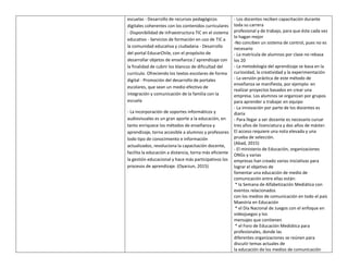 escuelas - Desarrollo de recursos pedagógicos
digitales coherentes con los contenidos curriculares
- Disponibilidad de infraestructura TIC en el sistema
educativo - Servicios de formación en uso de TIC a
la comunidad educativa y ciudadana - Desarrollo
del portal EducarChile, con el propósito de
desarrollar objetos de enseñanza / aprendizaje con
la finalidad de cubrir los blancos de dificultad del
currículo. Ofreciendo los textos escolares de forma
digital - Promoción del desarrollo de portales
escolares, que sean un medio efectivo de
integración y comunicación de la familia con la
escuela
- La incorporación de soportes informáticos y
audiovisuales es un gran aporte a la educación, en
tanto enriquece los métodos de enseñanza y
aprendizaje, torna accesible a alumnos y profesores
todo tipo de conocimiento e información
actualizados, revoluciona la capacitación docente,
facilita la educación a distancia, torna más eficiente
la gestión educacional y hace más participativos los
procesos de aprendizaje. (Oyarzun, 2015)
- Los docentes reciben capacitación durante
toda su carrera
profesional y de trabajo, para que éste cada vez
lo hagan mejor
-No conciben un sistema de control, pues no es
necesario
- La matrícula de alumnos por clase no rebasa
los 20
- La metodología del aprendizaje se basa en la
curiosidad, la creatividad y la experimentación
- La versión práctica de este método de
enseñanza se manifiesta, por ejemplo: en
realizar proyectos basados en crear una
empresa. Los alumnos se organizan por grupos
para aprender a trabajar en equipo
- La innovación por parte de los docentes es
diaria
- Para llegar a ser docente es necesario cursar
tres años de licenciatura y dos años de máster.
El acceso requiere una nota elevada y una
prueba de selección.
(Abad, 2015)
- El ministerio de Educación, organizaciones
ONGs y varias
empresas han creado varias iniciativas para
lograr el objetivo de
fomentar una educación de medio de
comunicación entre ellas están:
* la Semana de Alfabetización Mediática con
eventos relacionados
con los medios de comunicación en todo el país
Maestría en Educación
* el Día Nacional de Juegos con el enfoque en
videojuegos y los
mensajes que contienen
* el Foro de Educación Mediática para
profesionales, donde las
diferentes organizaciones se reúnen para
discutir temas actuales de
la educación de los medios de comunicación
 