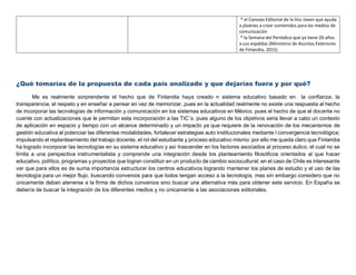 * el Consejo Editorial de la Voz Joven que ayuda
a jóvenes a crear contenidos para los medios de
comunicación
* la Semana del Periódico que ya tiene 20 años
a sus espaldas (Ministerio de Asuntos Exteriores
de Finlandia, 2015)
¿Qué tomarías de la propuesta de cada país analizado y que dejarías fuera y por qué?
Me es realmente sorprendente el hecho que de Finlandia haya creado n sistema educativo basado en la confianza, la
transparencia, el respeto y en enseñar a pensar en vez de memorizar, pues en la actualidad realmente no existe una respuesta al hecho
de incorporar las tecnologías de información y comunicación en los sistemas educativos en México, pues el hecho de que el docente no
cuente con actualizaciones que le permitan esta incorporación a las TIC´s. pues alguno de los objetivos seria llevar a cabo un contexto
de aplicación en espacio y tiempo con un alcance determinado y un impacto ya que requiere de la renovación de los mecanismos de
gestión educativa al potenciar las diferentes modalidades, fortalecer estrategias auto institucionales mediante l convergencia tecnológica;
impulsando el replanteamiento del trabajo docente, el rol del estudiante y proceso educativo mismo: por ello me queda claro que Finlandia
ha logrado incorporar las tecnologías en su sistema educativo y así trascender en los factores asociados al proceso áulico, el cual no se
limita a una perspectiva instrumentalista y comprende una integración desde los planteamiento filosóficos orientados al que hacer
educativo, político, programas y proyectos que logran constituir en un producto de cambio sociocultural; en el caso de Chile es interesante
ver que para ellos es de suma importancia estructurar los centros educativos logrando mantener los planes de estudio y el uso de las
tecnología para un mejor flujo, buscando convenios para que todos tengan acceso a la tecnología, mas sin embargo considero que no
únicamente deban atenerse a la firma de dichos convenios sino buscar una alternativa más para obtener este servicio. En España se
debería de buscar la integración de los diferentes medios y no únicamente a las asociaciones editoriales.
 