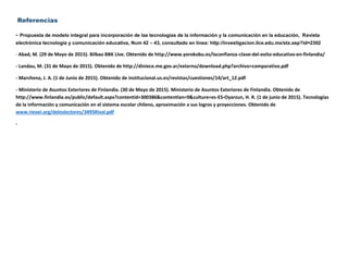 Referencias
- Propuesta de modelo integral para incorporación de las tecnologías de la información y la comunicación en la educación, Revista
electrónica tecnología y comunicación educativa, Num 42 – 43, consultado en línea: http://investigacion.ilce.edu.mx/stx.asp?id=2302
- Abad, M. (29 de Mayo de 2015). Bilbao BBK LIve. Obtenido de http://www.yorokobu.es/laconfianza-clave-del-exito-educativo-en-finlandia/
- Landau, M. (31 de Mayo de 2015). Obtenido de http://diniece.me.gov.ar/externo/download.php?archivo=comparativo.pdf
- Marchena, J. A. (1 de Junio de 2015). Obtenido de institucional.us.es/revistas/cuestiones/14/art_12.pdf
- Ministerio de Asuntos Exteriores de Finlandia. (30 de Mayo de 2015). Ministerio de Asuntos Exteriores de Finlandia. Obtenido de
http://www.finlandia.es/public/default.aspx?contentid=300386&contentlan=9&culture=es-ES-Oyarzun, H. R. (1 de junio de 2015). Tecnologías
de la información y comunicación en el sistema escolar chileno, aproximación a sus logros y proyecciones. Obtenido de
www.rieoei.org/deloslectores/3495Rival.pdf
-
 