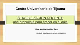 Centro Universitario de Tijuana
SENSIBILIZACION DOCENTE
una propuesta para crecer en el aula
Mtra. Virginia Sánchez Raya
Mexicali, Baja California, a Febrero de 2014

 