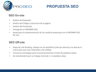 PROPUESTA SEO

SEO On-site
•   Análisis de Keywords.
•   Análisis del Código y estructura de la página.
•   Análisis del Contenido.
•   Entrega de un INFORME SEO.
•   Ayuda para la implementación de los cambios propuestos en el INFORME SEO
    On-site.


SEO Off-site
•   Etapa de Link Building, trabajar en los backlinks (Links de retorno) a la web de la
    marca para que sean relevantes y de calidad.
•   Incluye las estrategias para el posicionamiento a través de palabras claves.
•   Se recomienda hacer un trabajo inicial de 1 a 2 palabras clave.
 