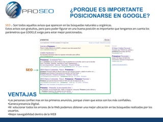 ¿PORQUE ES IMPORTANTE
                                                   POSICIONARSE EN GOOGLE?
SEO .- Son todos aquellos avisos que aparecen en las búsquedas naturales u orgánicas.
Estos avisos son gratuitos, pero para poder figurar en una buena posición es importante que tengamos en cuenta los
parámetros que GOOGLE exige para estar mejor posicionados.




                SEO




 VENTAJAS
 •Las personas confían mas en los primeros anuncios, porque creen que estos son los más confiables.
 •Genera presencia Digital.
 •Al solucionar todos los errores de la Web podemos obtener una mejor ubicación en las búsquedas realizadas por los
 usuarios.
 •Mejor navegabilidad dentro de la WEB
 