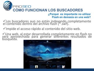 CÓMO FUNCIONAN LOS BUSCADORES
                             ¿Porqué es importante no utilizar
                               Flash en demasía en una web?
 Los buscadores aun no están indexando completamente
 el contenido dentro del archivo flash (*.swf).
 Impide el acceso rápido al contenido del sitio web.
Una web, al estar desarrollada completamente en flash no
será aprovechada para generar diferentes resultados de
búsqueda.
 