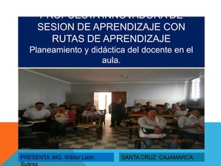 PROPUESTA INNOVADORA DE
SESION DE APRENDIZAJE CON
RUTAS DE APRENDIZAJE
Planeamiento y didáctica del docente en el
aula.
PRESENTA :MG. Wildor León
Suárez
SANTA CRUZ CAJAMARCA
 