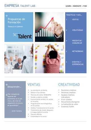  
 
+ 
+ 
 
+ 
EMPRESA TALENT LAB LEARN + INNOVATE + FUN
 
 
1
• La orientación al cliente 
• Seducir a tus clientes 
• Técnicas de venta: AIDA/SPIN 
• Vender y saberse vender 
• Comunicación verbal y no verbal  
en la venta 
• Programación neurolingüística  
en las ventas 
• Análisis Transaccional en la venta 
• Tratamiento de miedo, bloqueos 
e inseguridad en la venta 
• Clientes difíciles 
• Creatividad en la venta 
 
2
• Reuniones creativas 
• Destrezas creativas 
• Equipos creativos: 
indicadores  
• El ser creativo 
• Pensamiento divergente 
• La habitación de soñar 
• Creativity Toolkit 
 
VENTAS CREATIVIDAD
Propuestas de
Formación
Desaprender…
“Ser competente
depende del
ecosistema en el que
vivas y del nivel de
adaptación al entorno
de aprendizaje”.
- Javier Cantera
TRABAJO IN COMPANY
TEMÁTICAS Y MÁS…
VENTAS1 
CREATIVIDAD2 
PRESENTAR -
COMUNICAR
3 
NETWORKING4 
EVENTOS Y
EXPERIENCIAS
5 
3C 
 