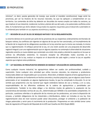 18 30 PROPUESTAS
mínimos”, es decir, pautas generales de manejo, que acorde al mandato constitucional, luego serán las
provincias, por ser las titulares de los recursos naturales, las que las apliquen y complementen en sus
territorios. Los contenidos de dicha ley deberán ser discutidos de manera amplia con todos los sectores, ya
que implican el uso industrial, residencial, turístico y demás del uso del suelo, y los potenciales conflictos entre
ellos. Es fundamental que dicho debate incluya todos los aspectos requeridos para el desarrollo sustentable en
lo ambiental pero también en sus aspectos económicos y sociales.
17 – REVISIÓN DE LA LEY 26.331 DE BOSQUES NATIVOS Y DE SU REGLAMENTACIÓN.
La enorme demora en la sanción por parte de las provincias de sus respectivos ordenamientos territoriales de
bosques nativos, los conflictos aún vigentes en algunas de las que los han sancionado, y el incumplimiento de
la Nación de la mayoría de las obligaciones asumidas en la Ley ameritan que la misma sea revisada, lo mismo
que su reglamentación. El enfoque parcial de la Ley, sin una visión acorde con una propuesta de desarrollo
regional integral y con una reglamentación que en algunos aspectos no contempla la diversidad de situaciones
regionales amerita un nuevo debate que contemple una visión más amplia y atienda los aspectos en los que se
centran las dificultades existentes. Es necesario recopilar las dificultades reales ocurridas en la
implementación de la Ley, evaluar su impacto en el desarrollo de cada región y revisar la Ley en aquellos
aspectos que originan estos problemas.
18 – LEY NACIONAL DE PRESUPUESTOS MINIMOS DE MANEJO Y APLICACIÓN DE AGROQUIMICOS.
Como cualquier insumo industrial, los agroquímicos deben ser usados con profesionalidad, cuidado y
supervisión. Como cualquier otra actividad que utiliza recursos naturales, las empresas y productores
involucrados deben ser responsables por sus acciones. Ahora bien, el debate respecto al tema agroquímicos se
ha teñido de opiniones sin fundamento en hechos concretos y muchos prejuicios, que en algunos casos fueron
potenciados al ser receptados en algunas legislaciones locales, lo que ha complicado la discusión. Es en tal
sentido que proponemos una ley nacional que regule estándares básicos de uso y manejo, y en su caso,
responsabilidades de los diferentes eslabones de la cadena de agroquímicos y penalidades por
incumplimiento. También la ley debe obligar a los distintos niveles de gobierno la aceptación de las
características de toxicidad, normas de uso, etc., determinadas por SENASA o las autoridades competentes. En
particular, cuestiones referidas a la aplicación de los mismos por los productores, así como la disposición de
envases, y también obligaciones de los industriales y distribuidores, deben ser incluidas en esa ley. Esta
reglamentación clara de nivel nacional puede salvar discusiones, proteger el ambiente y la población de
riesgos potenciales y servir para el crecimiento de la producción. Proponemos en este sentido tomar como
base de regulación el Proyecto del Diputado de la UCR Juan Casañas de 2012 (Expte 8602)
 