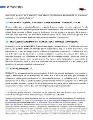 20 30 PROPUESTAS
amortización acelerada de la inversión y otras medidas que mejoren la rentabilidad de los productores,
explicitadas en el capítulo tributario. 5
20 – NUEVOS MERCADOS CONCENTRADORES DE DIFERENTES ESCALAS - AGRICULTURA FAMILIAR.
El mayor problema de la agricultura familiar es su poco o deficiente acceso a mercados en general. Por ello
proponemos la creación de nuevos y diversos mercados concentradores en el territorio del país, de diferentes
escalas. Estos mercados no fijarán precios o distribución, sino que acercarán a las partes de la cadena y
ahorrarán costos operativos a los productores. El sector público actuará como articulador y garante de la
competencia, favoreciendo el acceso de productores, intermediarios y consumidores.
21 – MEJORAR LA REGLAMENTACION DEL REGIMEN NACIONAL DE TRABAJO AGRARIO (RNTA).
La reciente reforma por la Ley 26727 ha dejado algunas dudas o implicado reformas de difícil implementación
práctica, que pueden y deben ser mejoradas por vía reglamentaria, más aun si como proponemos, dicha
reglamentación se hace en dialogo tripartito (gobierno, trabajadores y empleadores) y con la consideración
que la ley contempla de las diferentes realidades productivas regionales. En particular deben detallarse
cuestiones referidas a las condiciones de estabilidad para trabajadores llamados “golondrina” (según el
régimen anterior tratados como no permanente, hoy tratados como temporarios o permanentes de
prestación discontinua, según el caso), a la solidaridad ante los incumplimientos de la ley laboral, y a las
condiciones de vivienda, traslados e infraestructura. 6
22 - RECUPERACION DEL RENATRE.
El RENATRE fue un órgano tripartito, con participación de todos los sectores, que tuvo un enorme éxito en
lograr la formalización de los trabajadores del sector. Aun a pesar de este éxito, por cuestiones de
alineamiento partidarios totalmente ajenas a la eficiencia del organismo y la realidad sectorial, el mismo fue
reemplazado por el RENATEA y le fue quitada su gestión conjunta al directorio compuesto por la UATRE y las
demás entidades gremiales y cámaras del sector. Creemos que debe darse marcha atrás con esta medida, y
recuperar el sendero de aumento de la formalización por incentivos y trabajo conjunto.7
5
Los argumentos de estas propuestas se desarrollan con más profundidad en la notas de prensa “Hacia el debate de
una ley de fomento agroindustrial” (Andrés Domínguez, Diario La Nación, 12/4/20104)
7
Respecto a los puntos 21 y 22 Respecto a este tema, en la nota “Los temas pendientes y la necesidad de fijar una estrategia de
país” (Andres Dominguez, 29/12/2012, http://www.lanacion.com.ar/1541036-los-temas-pendientes-y-la-necesidad-de-fijar-una-
estrategia-de-pais ) afirmamos al respecto de la a la reforma del Régimen Nacional de Trabajo Agrario y de la
disolución del Renatre. “Esta ley se ha aplicado parcialmente: básicamente para cerrar Renatre manejado por Uatre- y
absorberlo en Renatea manejado por el Gobierno. Pero quedan muchas dudas jurídicas. Trabajadores que antes eran legalmente
calificados como no permanentes (por tareas de ciclos o por cosecha) ahora pueden ser calificados como permanentes de prestación
discontinua si son contratados más de una vez por el mismo empleador, o como temporarios en caso de que sea una sola vez. En el
primer caso adquieren estabilidad y en el segundo, no. Esto implica a su vez que sus beneficios de jubilación e indemnización, entre
otros, se asimilan a la ley general de contrato de trabajo. Por otro lado, en un sector de tanta informalidad, donde venía habiendo
 