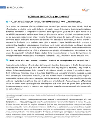 21 30 PROPUESTAS
POLITICAS ESPECIFICAS y SECTORIALES
23 – PLAN DE INFRAESTRUCTURA FEDERAL, CON OBRAS CENTRALES PARA LA AGROINDUSTRIA.
En el marco del ineludible plan de infraestructura nacional que nuestro país debe encarar, tanto en
infraestructura productiva como social, todos los principales modos de transporte deben ser potenciados de
manera de incrementar la competitividad sistémica de los agronegocios y sus industrias. Estos modos son el
vial, el hídrico y portuario, y el ferroviario de cargas. El transporte vial será prioridad, pensando en ampliar la
red de autopistas, repavimentar rutas y mejorar los caminos rurales. En cuanto al transporte de cargas
ferroviario, debido a la fuerte desinversión del sistema y los altos costos de inversión, se deberá priorizar la
recuperación de algunas obras troncales, tales como el Belgrano Cargas. También tendrá alta prioridad el
balizamiento y dragado de vías navegables, en conjunto con la mejora y ampliación de puertos y de accesos a
los mismos. La magnitud de las obras impone buscar alternativas mixtas tanto de financiamiento como de
ejecución, que incluyan al sector público, a las empresas privadas, al financiamiento internacional y a los
fondos de cooperación multilateral. Según estudios de la Fundación Pensar, el monto de inversión en los
rubros prioritarios de infraestructura de transporte ascendería a 18.500 millones de dólares en cuatro años.
24 - PLAN DE AGUAS – OBRAS HIDRICAS DE MANEJO DE CUENCAS, RIEGO y CONTROL DE INUNDACIONES.
En complemento al plan de infraestructura de transporte, Argentina debe encarar el desafío de manejar uno
de los recursos estratégicos que posee en abundancia y que hoy malgasta y desmaneja. Hoy existen 2,3
millones de hectáreas bajo riego de las cuales 450 mil están mecanizadas por pivote. El potencial de riego es
de 16 millones de hectáreas. Existe la tecnología disponible para aprovechar al máximo nuestras cuencas,
evitar pérdidas por inundaciones y sequÍas, y de esta manera ampliar la frontera productiva y mejorar la
productividad de las actuales tierras trabajadas, todo de la mano de una manejo más amigable con el medio
ambiente y evitando el despilfarro. Este plan de obras será articulado entre Nación, Provincias y Municipios,
con un rol central de los usuarios privados, contemplando que en los casos en que las obras puntuales en
tierras privadas generen mejoras concretas para propietarios rurales las mismas sean realizadas o solventadas
por los beneficiarios.8
avances desde que surgió Renatre, no es claro si estos cambios legales son de hecho mejoras o incentivos a seguir en la
informalidad”
8
Respecto al tema, en la nota “Las lecciones que nos deja la sequia”, (Leonardo Sarquis y Andres Dominguez, 4/2/2012,
Diario La Nacion ) introducían la siguiente idea: “necesitamos discutir y aplicar un Plan Nacional de Manejo del Agua y
de Obras de Riego. Nuestros ríos expulsan millones de litros de agua dulce por día al mar. Los efectos del cambio
climático hacen que los eventos climáticos extremos sean más fuertes y se repitan con más ocurrencia.nte esta situación,
es necesario racionalizar nuestro uso del agua y de manejo de las cuencas hídricas. El agua que en algunas zonas sobra
puede poner en producción otras tierras. Las obras de riego así, como la mejora tecnológica en el uso del agua pueden
generar un verdadero boom productivo, minimizando así el impacto negativo del clima. Incluso deberíamos pensar un
plan de manejo de aguas y cuencas a nivel regional y sudamericano, para aprovechar mejor los recursos”
 