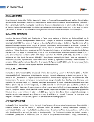 4 30 PROPUESTAS
JOSÉ ANCHORENA
Lic. en Economía (Universidad Católica Argentina) y Doctor en Economía (Universidad Carnegie Mellon). Recibió la Beca
William Larimer Mellon de la Universidad Carnegie Mellon, donde fue instructor en las materias Desarrollo Económico y
Microeconomía, también fue investigador visitante en el Departamento de Economía de la Universidad de Oslo. Es autor
de diversos trabajos de investigación y realizó presentaciones de sus trabajos en instituciones locales y del extranjero.
Actualmente es Director de Desarrollo Económico y Coordinador de Planes de Gobierno en la Fundación Pensar.
GUILLERMO BERNAUDO
Ingeniero Agrónomo (FAUBA) está finalizando su Tesis como aspirante a Magister en Gobernabilidad por la
UNLaMatanza. Becario del Departamento de Estado de EEUU para el estudio de las Sinérgias público-privadas en el
sector agrícola (2011). Tiene cursos de Posgrado en Cadenas Agroalimentarias y en Gestión de Proyectos en IAE-UA. Se
desempeña profesionalmente como Director y Consultor de empresas agroindustriales en Argentina y Uruguay. Es
coordinador del Equipo Agroindustrial de Unión por Todos y asesor de la diputada nacional Patricia Bullrich. Es profesor
adjunto de Políticas Económicas Agropecuarias (UB). Fue docente invitado en la Escuela de Posgrado Alberto Soriano
(FAUBA 2003-2008) donde ha sido director y jurado de Tesis de Especialización. Fue investigador para IPCVA (2007) y
para National Science Foundation (NSF 2004-2007) y consultor de PROSAP (2004-2005). Desarrolló su carrera
profesional en CREA donde fue asesor (1985-2012), Coordinador Regional (1996-2004) y Líder de Investigación y
Desarrollo(2002-2008) representando a esa institución en eventos y organismos nacionales e internacionales. Fue
consejero del Consejo Normalizador Consultivo de la Facultad de Agronomía UBA (1983) Autor de numerosos artículos,
coautor de libros y conferencista de diversos temas del sector agroindustrial.
MERCEDES COLOMBRES
Licenciada en Comunicacion (2002, Universidad Catolica de Tucuman) y Master en Periodismo (2004, La Nación-
Universidad Di Tella). Trabajo como periodista en las secciones Economía y Campo de La Nación entre enero de 2004 y
marzo de 2012, teniendo a su cargo la cobertura del conflicto entre el sector agropecuario y el Gobierno en 2008.
Posteriormente fue asesora en temas de comunicación de los agrodiputados Juan Casañas, Jorge Chemes y Lucio
Aspiazu (UCR), durante 2012 y 2013. También trabajó en la producción de temas rurales en el programa radial Cada
Mañana (Radio 10), de Marcelo Longobardi, en 2012. Asesoró en comunicación para cuestiones puntuales al
Movimiento CREA y Argentrigo. Actualmente asesora de prensa de la Asociación Argentina de Angus y de la Fundación
Libertad y Progreso, de Aldo Abram y Manuel Solanet. Además, desde 2009 integra el staff del programa agropecuario
Bichos de Campo en sus versiones de radio y tv. En 2005 ganó el premio CAPA-Banco Galicia para periodistas de agro en
la categoría Política Agropecuaria y en 2006, un premio de ADEPA en la categoría Economía. Fue disertante en el
Programa CEIDA de la Sociedad Rural Argentina en temas de comunicación agropecuaria.
ANDRES DOMINGUEZ
Es Abogado (U. de Buenos Aires) y Lic. En Economia (U. de San Andres), con cursos de Posgrado sobre Gobernabilidad y
Gerencia Política (U. de San Andrés - Corporación Andina de Fomento – George Washington University), y
Administración Pública Local ( Facultad de Ciencias Económicas – U. de Buenos Aires). Su especialización profesional es
sobre Politicas Publicas, en particular, Politicas Agroindustriales. Fue Coordinador Nacional de Equipos Tecnicos, y
Coordinador Agroindustrial de la Coalicion Civica. Fue Asesor de los Diputados Nacionales Elisa Carrio y Alfonso Prat-Gay,
 