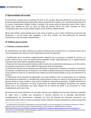 8 30 PROPUESTAS
II. Oportunidades del mundo
9. El escenario mundial para los próximos 20 años es de una gran demanda alimentaria así como de otros
productos agroindustriales (biocombustibles, fibras, productos de la madera, etc.). Esta demanda proviene de
los centros tradicionales (Estados Unidos y Europa) y de nuevos polos de desarrollo (como China, India y
Brasil), pero también de toda una serie de países de tamaño menor que están creciendo en forma
considerable, tales como los del sudeste asiático, norte de Africa y Medio Oriente.
10. En este sentido, el gran desafío para el país y para el sector es, por un lado, transformar la estructura de
producción a una de mayor valor agregado, y, por otro, acceder con esta producción de avanzada
precisamente a esos mercados internacionales. 1
III. Políticas para el sector
a. Tributaria y comercio interior
11. Consideramos que debe realizarse una reforma tributaria para la economía en su conjunto, dentro de la
cual las propuestas que afecten al sector agroindustrial serían las siguientes:
i. Simplificación de la normativa y reglamentación impositiva (en el presente la cantidad de normas y su
cambio continuo lleva a que sea prácticamente imposible cumplir adecuadamente con la reglamentación,
costo que recae sobre todo en pequeños productores).
ii. Reducción de la excesiva presión tributaria sobre el sector (en el presente se calcula que, en un año normal,
los impuestos representan al menos 80% de las ganancias antes de impuestos).
iii. Disminución del peso de los impuestos que desalientan la producción, el empleo, la inversión y el comercio.
Por ejemplo, consideramos que el impuesto a los créditos y débitos (impuesto al cheque) debe ser eliminado,
lo que alentará el comercio, la extensión de las cadenas así como la bancarización a la que nos referimos en el
punto e).
iv. Disminución de los derechos de exportación, los cuales tenderán a 0%. Las retenciones son un impuesto
que desalienta la producción, lo consideramos injusto porque no tiene en cuenta el nivel de ganancias, y, en
general, afecta en mayor medida a zonas menos rendidoras y pequeños productores. También desalienta las
inversiones de los productores así como la generación de mejoras tecnológicas. Recalcamos que pueden
afectar más a los productores que están alejados de los centros de recibo o se encuentran en zonas
marginales por suelo o por clima.
12. Promovemos mayor libertad en los mercados internos, con el debido control estatal, mediante la adopción
de reglas claras y estables que reemplacen el ejercicio arbitrario de la autoridad administrativa.
Paradójicamente las intervenciones realizadas con fines de abaratar los alimentos provocaron una
concentración de la renta en menor cantidad de actores, llevaron a menor transparencia y consecuentemente
1
Los argumentos de este punto se desarrollan con mas profundidad en las notas de prensa “En el desafio de alimentar al mundo,
Argentina puede ser parte de la solución” (Andres Dominguez y Jose Anchorena, 16/6/2014, Diario La Nacion
http://www.lanacion.com.ar/1563344-en-el-desafio-de-alimentar-al-mundo-la-argentina-puede-ser-parte-de-la-solucion ) y
“Aprovechar las oportunidades” (Andres Dominguez, 2/6/2012, Diario La Nacion, http://www.lanacion.com.ar/1478194-aprovechar-
las-oportunidades) , entre otras publicaciones.
 