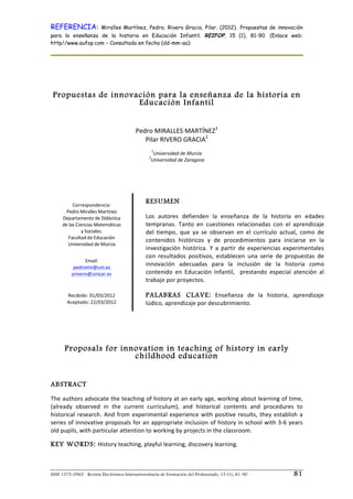 REFERENCIA:                        Miralles Martínez, Pedro; Rivero Gracia, Pilar. (2012). Propuestas de innovación
para la enseñanza de la historia en Educación Infantil. REIFOP, 15 (1), 81-90. (Enlace web:
http//www.aufop.com – Consultada en fecha (dd-mm-aa):




       Propuestas de innovación para la enseñanza de la historia en
                           Educación Infantil


                                                    Pedro	
  MIRALLES	
  MARTÍNEZ1	
  
                                                       Pilar	
  RIVERO	
  GRACIA2	
  
	
  
                                                                   1
                                                                Universidad	
  de	
  Murcia	
  
                                                               2
                                                               Universidad	
  de	
  Zaragoza	
  
                                                                           	
  
                                                                           	
  
                                                                           	
  
                                                                           	
  
	
  

                                 	
  
                 Correspondencia:	
  
                                                        RESUME N
           Pedro	
  Miralles	
  Martínez	
  
                                                        	
  
         Departamento	
  de	
  Didáctica	
              Los	
   autores	
   defienden	
   la	
   enseñanza	
   de	
   la	
   historia	
   en	
   edades	
  
         de	
  las	
  Ciencias	
  Matemáticas	
         tempranas.	
   Tanto	
   en	
   cuestiones	
   relacionadas	
   con	
   el	
   aprendizaje	
  
                         y	
  Sociales.	
  	
           del	
   tiempo,	
   que	
   ya	
   se	
   observan	
   en	
   el	
   currículo	
   actual,	
   como	
   de	
  
             Facultad	
  de	
  Educación	
  
                                                        contenidos	
   históricos	
   y	
   de	
   procedimientos	
   para	
   iniciarse	
   en	
   la	
  
            Universidad	
  de	
  Murcia	
  
                                 	
                     investigación	
   histórica.	
   Y	
   a	
   partir	
   de	
   experiencias	
   experimentales	
  
                            	
  
                                                        con	
   resultados	
   positivos,	
   establecen	
   una	
   serie	
   de	
   propuestas	
   de	
  
                     Email:	
  	
  
                pedromir@um.es	
  
                                                        innovación	
   adecuadas	
   para	
   la	
   inclusión	
   de	
   la	
   historia	
   como	
  
               privero@unizar.es	
                      contenido	
   en	
   Educación	
   Infantil,	
   	
   prestando	
   especial	
   atención	
   al	
  
                       	
                               trabajo	
  por	
  proyectos.	
  	
  
                            	
  


                          	
                            	
  
            Recibido:	
  01/03/2012	
                   PALABRAS CLAVE: 	
   Enseñanza	
   de	
   la	
   historia,	
   aprendizaje	
  
            Aceptado:	
  22/03/2012	
                   lúdico,	
  aprendizaje	
  por	
  descubrimiento.	
  
                                                        	
  




          Proposals for innovation in teaching of history in early
                           childhood education


ABSTRACT
The	
  authors	
  advocate	
  the	
  teaching	
  of	
  history	
  at	
  an	
  early	
  age,	
  working	
  about	
  learning	
  of	
  time,	
  
(already	
   observed	
   in	
   the	
   current	
   curriculum),	
   and	
   historical	
   contents	
   and	
   procedures	
   to	
  
historical	
   research.	
   And	
   from	
   experimental	
   experience	
   with	
   positive	
   results,	
   they	
   establish	
   a	
  
series	
  of	
  innovative	
  proposals	
  for	
  an	
  appropriate	
  inclusion	
  of	
  history	
  in	
  school	
  with	
  3-­‐6	
  years	
  
old	
  pupils,	
  with	
  particular	
  attention	
  to	
  working	
  by	
  projects	
  in	
  the	
  classroom.	
  	
  
	
  
KEY WORDS: History	
  teaching,	
  playful	
  learning,	
  discovery	
  learning.	
  



ISSN 1575-0965 · Revista Electrónica Interuniversitaria de Formación del Profesorado, 15 (1), 81-90                                               81
 