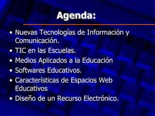 Agenda:
• Nuevas Tecnologías de Información y
  Comunicación.
• TIC en las Escuelas.
• Medios Aplicados a la Educación
• Softwares Educativos.
• Características de Espacios Web
  Educativos
• Diseño de un Recurso Electrónico.
 