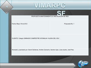 PROPUESTA MANTENIMIENTO E INSTALACION DE RED




Fecha: Mayo 18 de 2012                                                         Propuesta No. 1




CLIENTE: Colegio GIMNASIO CAMPESTRE INTIMALKA “ALDEA DEL SOL”.




Revisado y aprobado por: David Cárdenas, Andrés Camacho, Sandra rojas, Luisa duarte, José Polo.
 