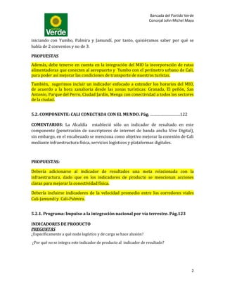 Bancada del Partido Verde
                                                                    Concejal John Michel Maya



iniciando con Yumbo, Palmira y Jamundí, por tanto, quisiéramos saber por qué se
habla de 2 convenios y no de 3.

PROPUESTAS

Además, debe tenerse en cuenta en la integración del MIO la incorporación de rutas
alimentadoras que conecten al aeropuerto y Yumbo con el perímetro urbano de Cali,
para poder así mejorar las condiciones de transporte de nuestros turistas.

También, sugerimos incluir un indicador enfocado a extender los horarios del MIO,
de acuerdo a la hora zanahoria desde las zonas turísticas: Granada, El peñón, San
Antonio, Parque del Perro, Ciudad Jardín, Menga con conectividad a todos los sectores
de la ciudad.


5.2. COMPONENTE: CALI CONECTADA CON EL MUNDO. Pág. ………………………122

COMENTARIOS: La Alcaldía estableció sólo un indicador de resultado en este
componente (penetración de suscriptores de internet de banda ancha Vive Digital),
sin embargo, en el encabezado se menciona como objetivo mejorar la conexión de Cali
mediante infraestructura física, servicios logísticos y plataformas digitales.



PROPUESTAS:

Debería adicionarse al indicador de resultados una meta relacionada con la
infraestructura, dado que en los indicadores de producto se mencionan acciones
claras para mejorar la conectividad física.

Debería incluirse indicadores de la velocidad promedio entre los corredores viales
Cali-Jamundí y Cali-Palmira.


5.2.1. Programa: Impulso a la integración nacional por vía terrestre. Pág.123

INDICADORES DE PRODUCTO
PREGUNTAS
¿Específicamente a qué nodo logístico y de carga se hace alusión?

¿Por qué no se integra este indicador de producto al indicador de resultado?




                                                                                           2
 
