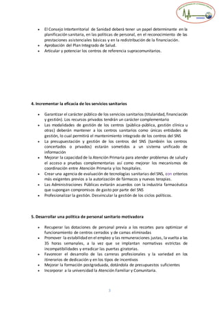 3
 El Consejo Interterritorial de Sanidad deberá tener un papel determinante en la
planificación sanitaria, en las políticas de personal, en el reconocimiento de las
prestaciones asistenciales básicas y en la redistribución de la financiación.
 Aprobación del Plan Integrado de Salud.
 Articular y potenciar los centros de referencia supracomunitarios.
4. Incrementar la eficacia de los servicios sanitarios
 Garantizar el carácter público de los servicios sanitarios (titularidad, financiación
y gestión). Los recursos privados tendrán un carácter complementario
 Las modalidades de gestión de los centros (pública-pública, gestión clínica u
otras) deberán mantener a los centros sanitarios como únicas entidades de
gestión, lo cual permitirá el mantenimiento integrado de los centros del SNS
 La presupuestación y gestión de los centros del SNS (también los centros
concertados o privados) estarán sometidos a un sistema unificado de
información
 Mejorar la capacidad de la Atención Primaria para atender problemas de salud y
el acceso a pruebas complementarias así como mejorar los mecanismos de
coordinación entre Atención Primaria y los hospitales.
 Crear una agencia de evaluación de tecnologías sanitarias del SNS, con criterios
más exigentes previos a la autorización de fármacos y nuevas terapias.
 Las Administraciones Públicas evitarán acuerdos con la industria farmacéutica
que supongan compromisos de gasto por parte del SNS
 Profesionalizar la gestión. Desvincular la gestión de los ciclos políticos.
5. Desarrollar una política de personal sanitario motivadora
 Recuperar las dotaciones de personal previa a los recortes para optimizar el
funcionamiento de centros cerrados y de camas eliminadas
 Promover la estabilidad en el empleo y las remuneraciones justas, la vuelta a las
35 horas semanales, a la vez que se implantan normativas estrictas de
incompatibilidades y erradicar las puertas giratorias.
 Favorecer el desarrollo de las carreras profesionales y la variedad en los
itinerarios de dedicación y en los tipos de incentivos
 Mejorar la formación postgraduada, dotándola de presupuestos suficientes
 Incorporar a la universidad la Atención Familiar y Comunitaria.
 