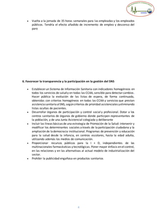 4
 Vuelta a la jornada de 35 horas semanales para las empleadas y los empleados
públicos. Tendría el efecto añadido de incremento de empleo y descenso del
paro
6. Favorecer la transparencia y la participación en la gestión del SNS
 Establecer un Sistema de Información Sanitaria con indicadores homogéneos en
todos los servicios de salud y en todas las CCAA, sensible para detectar cambios.
Hacer pública la evolución de las listas de espera, de forma continuada,
obtenidas con criterios homogéneos en todas las CCAA y servicios que prestan
asistenciasanitariaalSNS, segúncriterios de prioridad asistenciales yeliminando
listas ocultas de pacientes.
 Desarrollar órganos de participación y control social y profesional. Dotar a los
centros sanitarios de órganos de gobierno donde participen representantes de
la población, y de una Junta Asistencial colegiada y deliberante
 Incluir las líneas básicas de una estrategia de Promoción de la Salud: intervenir y
modificar los determinantes sociales a través de la participación ciudadana y la
ampliación de lademocracia institucional. Programas de prevención y educación
para la salud desde la infancia, en centros escolares, hasta la edad adulta,
utilizando además los medios de comunicación.
 Proporcionar recursos públicos para la I + D, independientes de las
multinacionales farmacéuticas y tecnológicas. Poner mayor énfasis en el control,
en las relaciones y en las alternativas al actual modelo de industrialización del
sector.
 Prohibir la publicidad engañosa en productos sanitarios
 