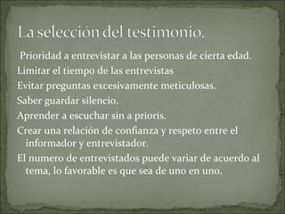 Prioridad a entrevistar a las personas de cierta edad. Limitar el tiempo de las entrevistas Evitar preguntas excesivamente meticulosas. Saber guardar silencio. Aprender a escuchar sin a prioris. Crear una relación de confianza y respeto entre el informador y entrevistador. El numero de entrevistados puede variar de acuerdo al tema, lo favorable es que sea de uno en uno. 