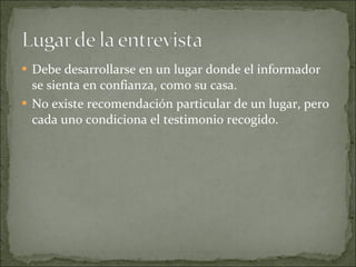 Debe desarrollarse en un lugar donde el informador se sienta en confianza, como su casa. No existe recomendación particular de un lugar, pero cada uno condiciona el testimonio recogido. 