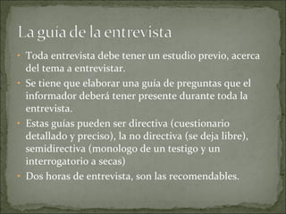 Toda entrevista debe tener un estudio previo, acerca del tema a entrevistar. Se tiene que elaborar una guía de preguntas que el informador deberá tener presente durante toda la entrevista. Estas guías pueden ser directiva (cuestionario detallado y preciso), la no directiva (se deja libre), semidirectiva (monologo de un testigo y un interrogatorio a secas) Dos horas de entrevista, son las recomendables. 