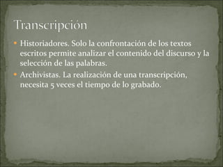 Historiadores. Solo la confrontación de los textos escritos permite analizar el contenido del discurso y la selección de las palabras. Archivistas. La realización de una transcripción, necesita 5 veces el tiempo de lo grabado. 