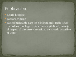 Relato literario. La transcripción La recomendable para los historiadores. Debe llevar un orden cronológico, para tener legibilidad; maneja el respeto al discurso y necesidad de hacerlo accesible al lector. 