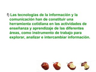 f)  Las tecnologías de la información y la comunicación han de constituir una herramienta cotidiana en las actividades de enseñanza y aprendizaje de las diferentes áreas, como instrumento de trabajo para explorar, analizar e intercambiar información.  