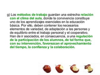 g) Los  métodos de trabajo  guardan una estrecha  relación con el clima del aula , donde la convivencia constituye uno de los aprendizajes esenciales en la educación básica. Por ello, deben contener los necesarios elementos de variedad, de adaptación a las personas y de equilibrio entre el trabajo personal y el cooperativo. Han de ir asociados, en consecuencia, a una  regulación de la participación de los alumnos, de tal forma que, con su intervención, favorezcan el aprovechamiento del tiempo, la confianza y la colaboración.  