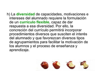 h) La  diversidad  de capacidades, motivaciones e intereses del alumnado requiere la formulación de un  currículo flexible , capaz de dar respuesta a esa diversidad. Por ello, la concreción del currículo permitirá incorporar procedimientos diversos que susciten el interés del alumnado y que favorezcan diversos tipos de agrupamientos para facilitar la motivación de los alumnos y el proceso de enseñanza y aprendizaje.  