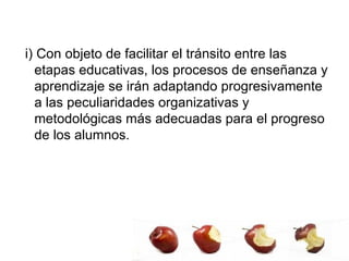 i) Con objeto de facilitar el tránsito entre las etapas educativas, los procesos de enseñanza y aprendizaje se irán adaptando progresivamente a las peculiaridades organizativas y metodológicas más adecuadas para el progreso de los alumnos. 