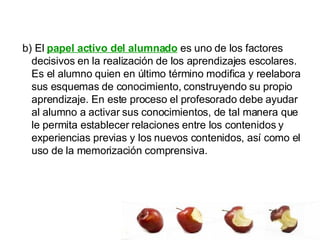 b) El  papel activo del alumnado  es uno de los factores decisivos en la realización de los aprendizajes escolares. Es el alumno quien en último término modifica y reelabora sus esquemas de conocimiento, construyendo su propio aprendizaje. En este proceso el profesorado debe ayudar al alumno a activar sus conocimientos, de tal manera que le permita establecer relaciones entre los contenidos y experiencias previas y los nuevos contenidos, así como el uso de la memorización comprensiva.  