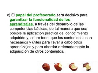 c) El  papel del profesorado  será decisivo para  garantizar la  funcionalidad de los aprendizajes ,  a través del desarrollo de las competencias básicas, de tal manera que sea posible la aplicación práctica del conocimiento adquirido y, sobre todo, que los contenidos sean necesarios y útiles para llevar a cabo otros aprendizajes y para abordar ordenadamente la adquisición de otros contenidos.  
