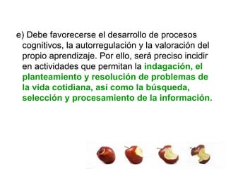 e) Debe favorecerse el desarrollo de procesos cognitivos, la autorregulación y la valoración del propio aprendizaje. Por ello, será preciso incidir en actividades que permitan la  indagación, el planteamiento y resolución de problemas de la vida cotidiana, así como la búsqueda, selección y procesamiento de la información.  