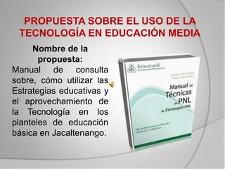 PROPUESTA SOBRE EL USO DE LA
 TECNOLOGÍA EN EDUCACIÓN MEDIA
     Nombre de la
       propuesta:
Manual de consulta
sobre, cómo utilizar las
Estrategias educativas y
el aprovechamiento de
la Tecnología en los
planteles de educación
básica en Jacaltenango.
 