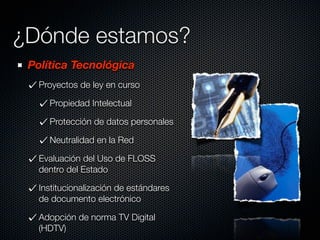 ¿Dónde estamos?
 Política Tecnológica
   Proyectos de ley en curso

     Propiedad Intelectual

     Protección de datos personales

     Neutralidad en la Red

   Evaluación del Uso de FLOSS
   dentro del Estado

   Institucionalización de estándares
   de documento electrónico

   Adopción de norma TV Digital
   (HDTV)
 